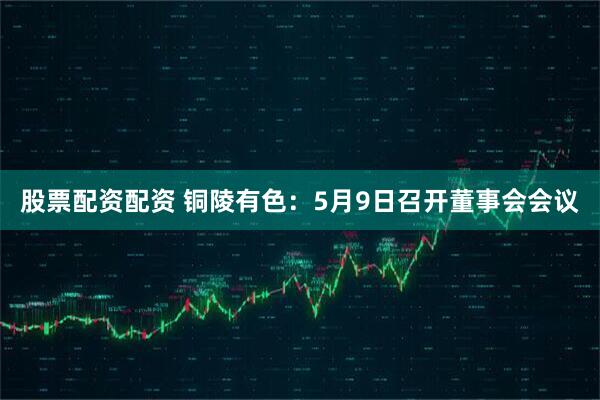 股票配资配资 铜陵有色：5月9日召开董事会会议