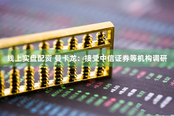 线上实盘配资 曼卡龙：接受中信证券等机构调研
