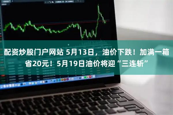 配资炒股门户网站 5月13日，油价下跌！加满一箱省20元！5月19日油价将迎“三连斩”