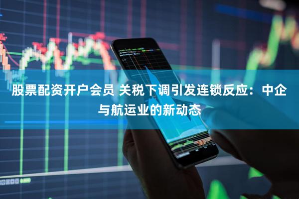 股票配资开户会员 关税下调引发连锁反应：中企与航运业的新动态