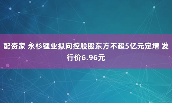 配资家 永杉锂业拟向控股股东方不超5亿元定增 发行价6.96元