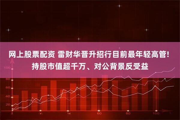 网上股票配资 雷财华晋升招行目前最年轻高管! 持股市值超千万、对公背景反受益