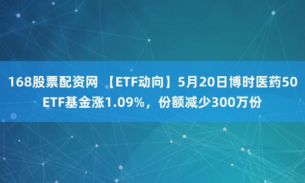168股票配资网 【ETF动向】5月20日博时医药50ETF基金涨1.09%，份额减少300万份