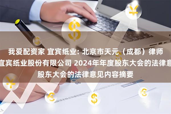 我爱配资家 宜宾纸业: 北京市天元（成都）律师事务所关于宜宾纸业股份有限公司 2024年年度股东大会的法律意见内容摘要