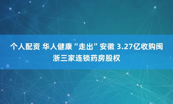 个人配资 华人健康“走出”安徽 3.27亿收购闽浙三家连锁药房股权
