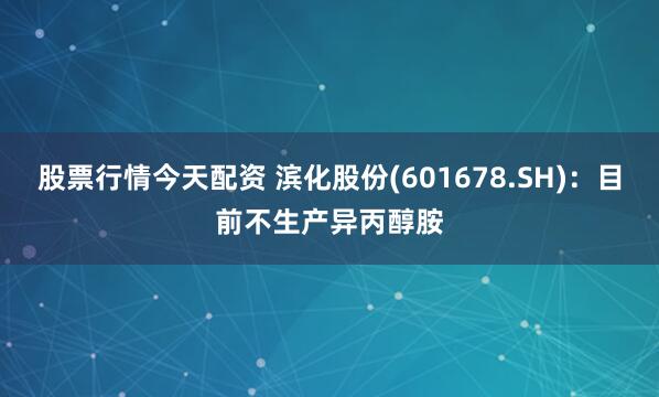 股票行情今天配资 滨化股份(601678.SH)：目前不生产异丙醇胺