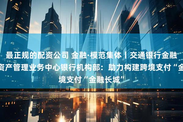 最正规的配资公司 金融·模范集体丨交通银行金融机构部/资产管理业务中心银行机构部：助力构建跨境支付“金融长城”