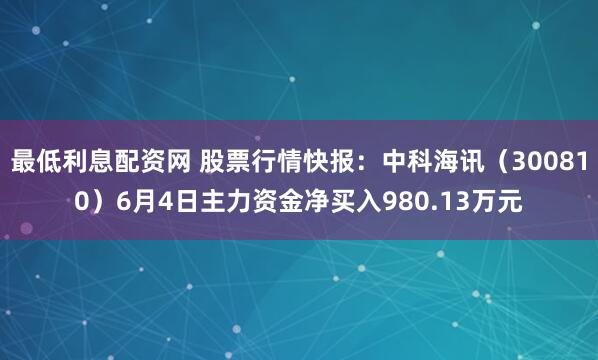 最低利息配资网 股票行情快报：中科海讯（300810）6月4日主力资金净买入980.13万元