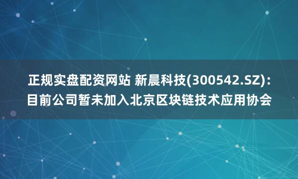 正规实盘配资网站 新晨科技(300542.SZ)：目前公司暂未加入北京区块链技术应用协会