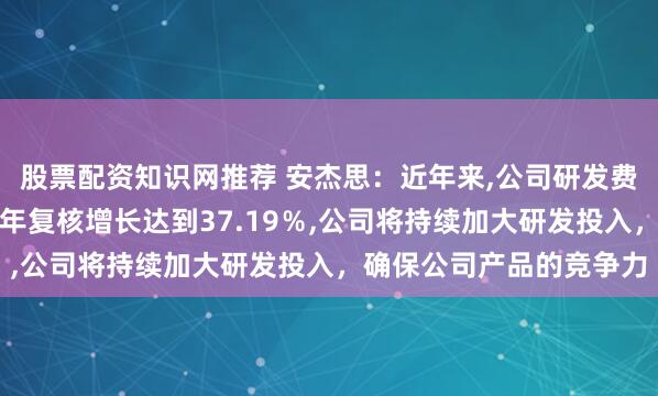 股票配资知识网推荐 安杰思:近年来,公司研发费用保持高速增长,近三年复核增长达到37.19%,公司将持续加大研发投入,确保公司产品的竞争力