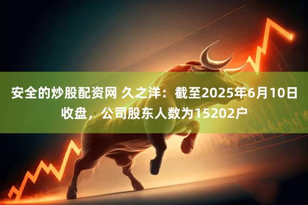 安全的炒股配资网 久之洋：截至2025年6月10日收盘，公司股东人数为15202户