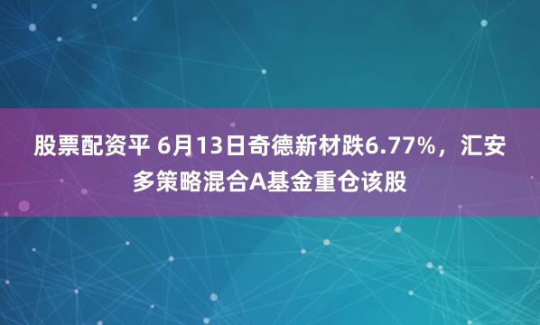 股票配资平 6月13日奇德新材跌6.77%,汇安多策略混合A基金重仓该股