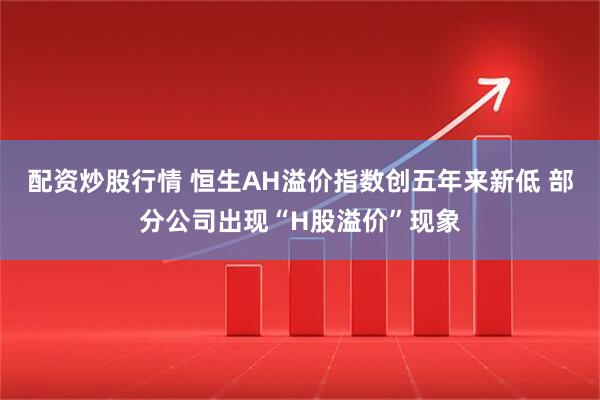 配资炒股行情 恒生AH溢价指数创五年来新低 部分公司出现“H股溢价”现象