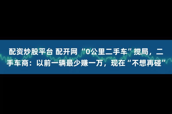 配资炒股平台 配开网 “0公里二手车”搅局，二手车商：以前一辆最少赚一万，现在“不想再碰”