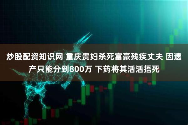 炒股配资知识网 重庆贵妇杀死富豪残疾丈夫 因遗产只能分到800万 下药将其活活捂死