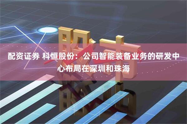 配资证券 科恒股份：公司智能装备业务的研发中心布局在深圳和珠海