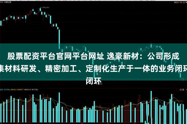 股票配资平台官网平台网址 逸豪新材：公司形成集材料研发、精密加工、定制化生产于一体的业务闭环
