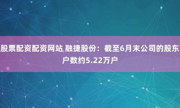股票配资配资网站 融捷股份：截至6月末公司的股东户数约5.22万户