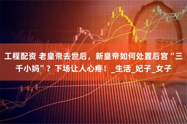 工程配资 老皇帝去世后，新皇帝如何处置后宫“三千小妈”？下场让人心疼！_生活_妃子_女子