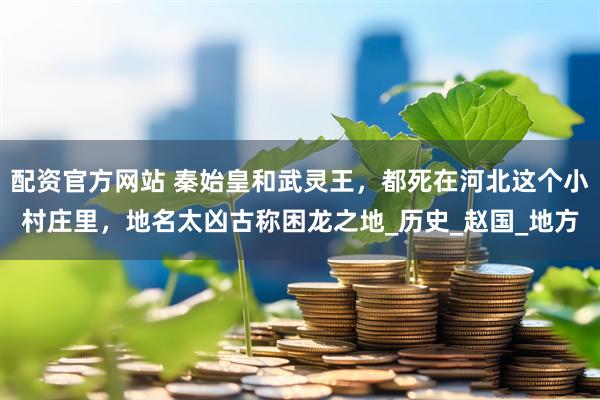 配资官方网站 秦始皇和武灵王，都死在河北这个小村庄里，地名太凶古称困龙之地_历史_赵国_地方