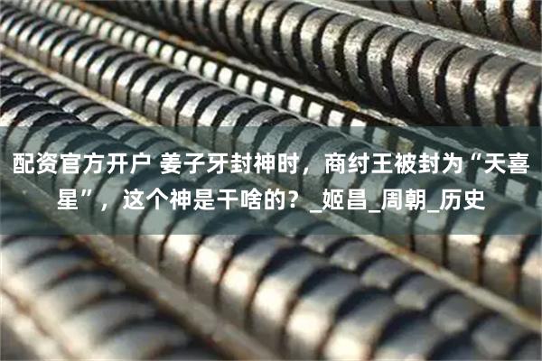 配资官方开户 姜子牙封神时,商纣王被封为“天喜星”,这个神是干啥的?_姬昌_周朝_历史