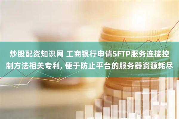 炒股配资知识网 工商银行申请SFTP服务连接控制方法相关专利, 便于防止平台的服务器资源耗尽