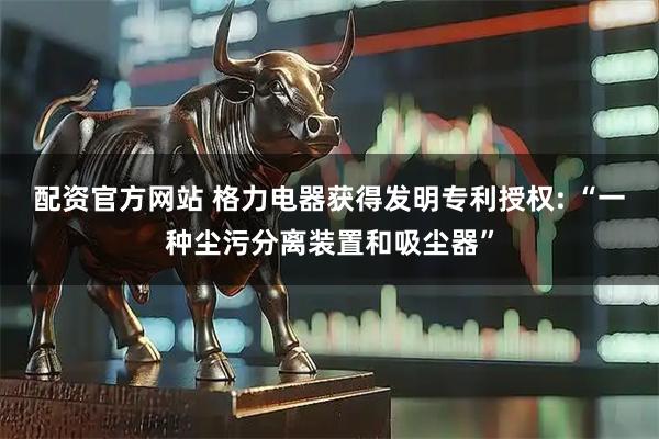 配资官方网站 格力电器获得发明专利授权: “一种尘污分离装置和吸尘器”