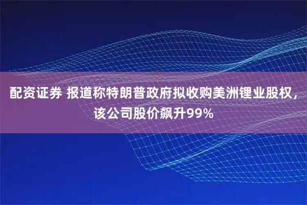 配资证券 报道称特朗普政府拟收购美洲锂业股权，该公司股价飙升99%