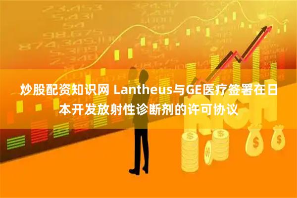 炒股配资知识网 Lantheus与GE医疗签署在日本开发放射性诊断剂的许可协议
