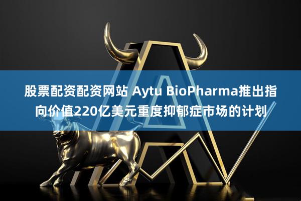 股票配资配资网站 Aytu BioPharma推出指向价值220亿美元重度抑郁症市场的计划